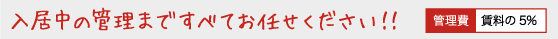 入居中の管理まですべてお任せください！管理費 賃料の5% 